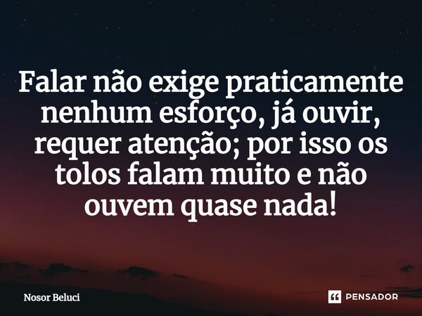 Falar ⁠não exige praticamente nenhum esforço, já ouvir, requer atenção; por isso os tolos falam muito e não ouvem quase nada!... Frase de Nosor Beluci.