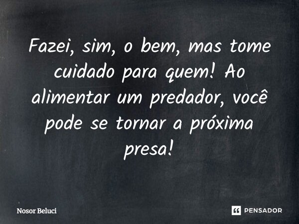 Fazei, sim, o bem, mas tome cuidado para quem! Ao alimentar um predador, você pode se tornar a próxima presa!... Frase de Nosor Beluci.