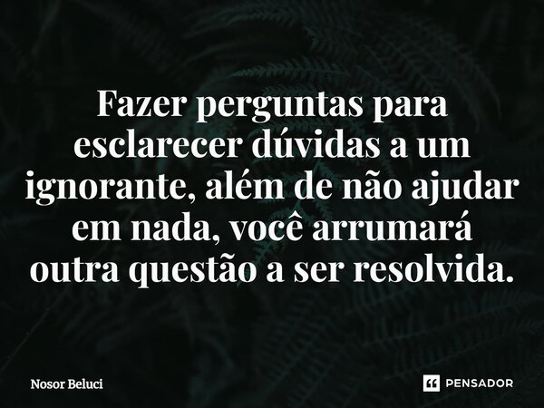 ⁠Fazer perguntas para esclarecer dúvidas a um ignorante, além de não ajudar em nada, você arrumará outra questão a ser resolvida.... Frase de Nosor Beluci.