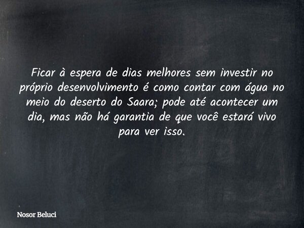 Ficar à espera de dias melhores sem investir no próprio desenvolvimento é como contar com água no meio do deserto do Saara; pode até acontecer um dia, mas não h... Frase de Nosor Beluci.