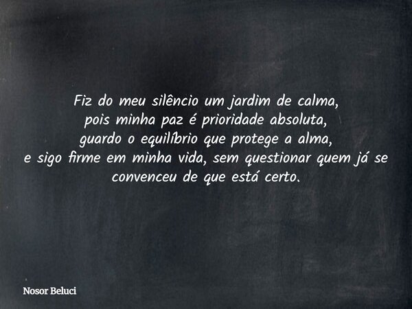 Fiz do meu silêncio um jardim de calma, pois minha paz é prioridade absoluta, guardo o equilíbrio que protege a alma, e sigo firme em minha vida, sem questionar... Frase de Nosor Beluci.