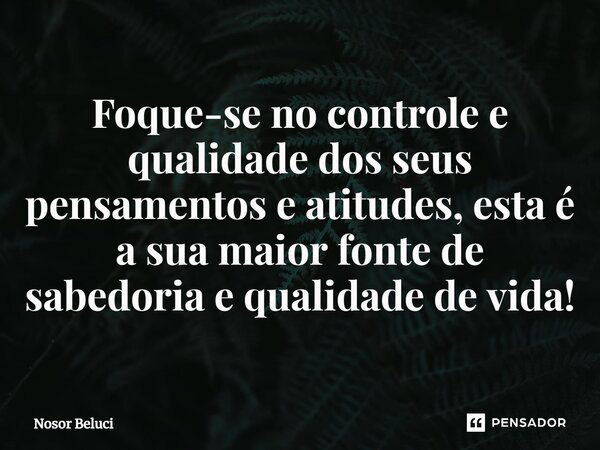 ⁠Foque-se no controle e qualidade dos seus pensamentos e atitudes, esta é a sua maior fonte de sabedoria e qualidade de vida!... Frase de Nosor Beluci.