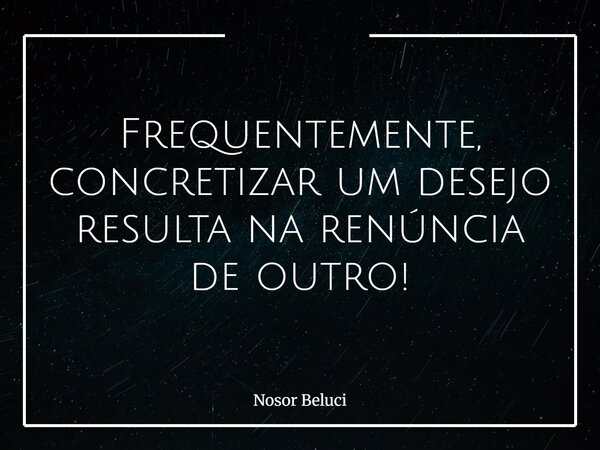 Frequentemente, concretizar um desejo resulta na renúncia de outro!... Frase de Nosor Beluci.