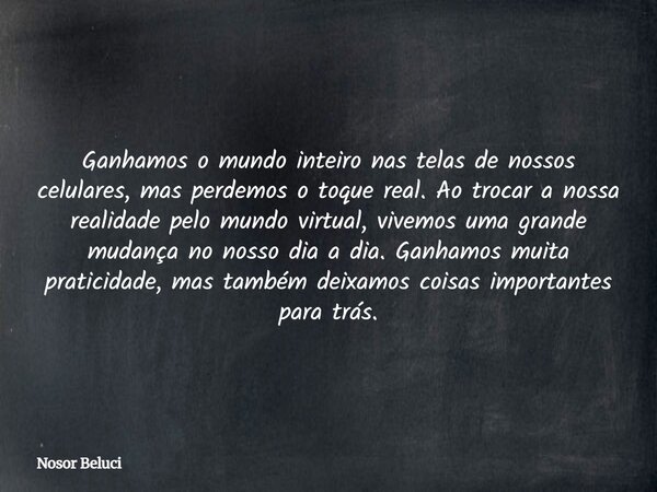 Ganhamos o mundo inteiro nas telas de nossos celulares, mas perdemos o toque real. Ao trocar a nossa realidade pelo mundo virtual, vivemos uma grande mudança no... Frase de Nosor Beluci.