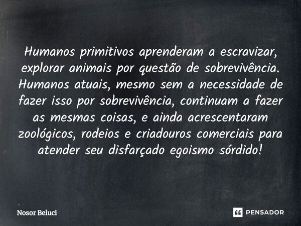 ⁠⁠Humanos primitivos aprenderam a escravizar, explorar animais por questão de sobrevivência. Humanos atuais, mesmo sem a necessidade de fazer isso por sobrevivê... Frase de Nosor Beluci.