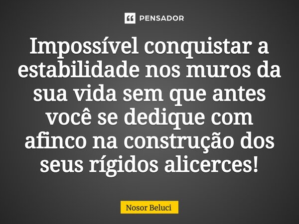 Impossível conquistar a estabilidade nos muros da sua vida sem que antes você se dedique ⁠com afinco na construção dos seus rígidos alicerces!... Frase de Nosor Beluci.