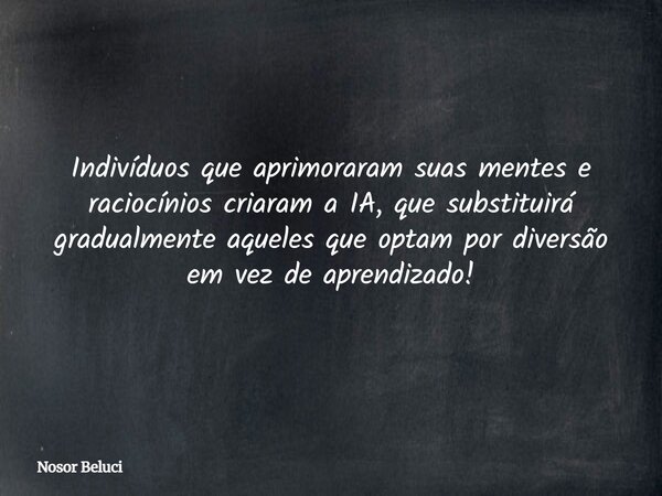 Indivíduos que aprimoraram suas mentes e raciocínios criaram a IA, que substituirá gradualmente aqueles que optam por diversão em vez de aprendizado!... Frase de Nosor Beluci.