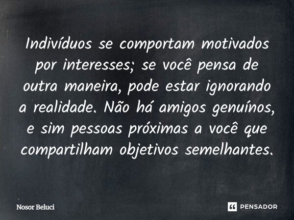 Indivíduos se comportam motivados por interesses; se você pensa de outra maneira, pode estar ignorando a realidade. Não há amigos genuínos, e sim pessoas próxi... Frase de Nosor Beluci.