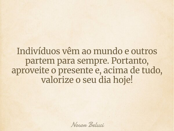 Indivíduos vêm ao mundo e outros partem para sempre. Portanto, aproveite o presente e, acima de tudo, valorize o seu dia hoje!... Frase de Nosor Beluci.
