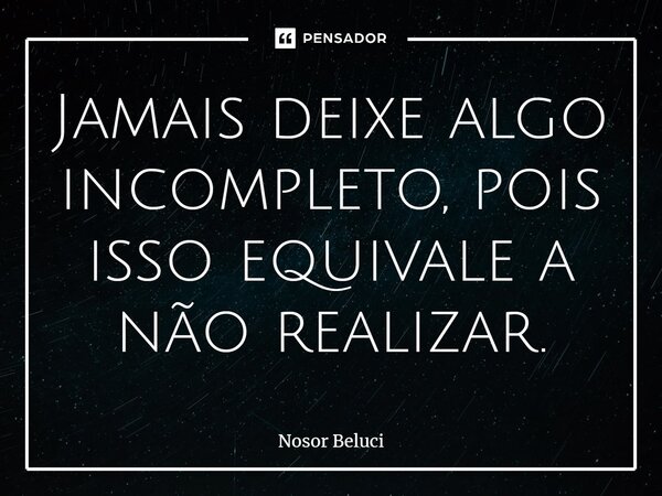 ⁠Jamais deixe algo incompleto, pois isso equivale a não realizar.... Frase de Nosor Beluci.