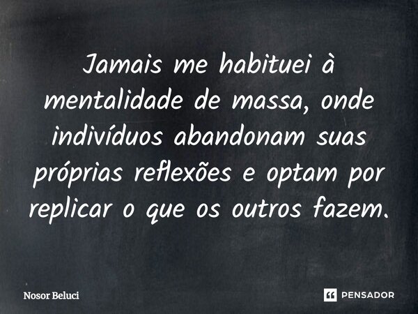 Jamais me habituei à mentalidade de massa, onde indivíduos abandonam suas próprias reflexões e optam por replicar o que os outros fazem.... Frase de Nosor Beluci.
