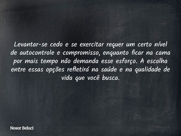 Levantar-se cedo e se exercitar requer um certo nível de autocontrole e compromisso, enquanto ficar na cama por mais tempo não demanda esse esforço. A escolha e... Frase de Nosor Beluci.