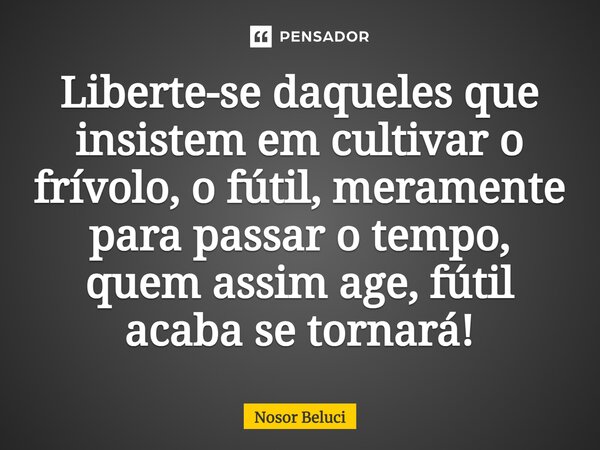 Liberte-se ⁠daqueles que insistem em cultivar o frívolo, o fútil, meramente para passar o tempo, quem assim age, fútil acaba se tornará!... Frase de Nosor Beluci.