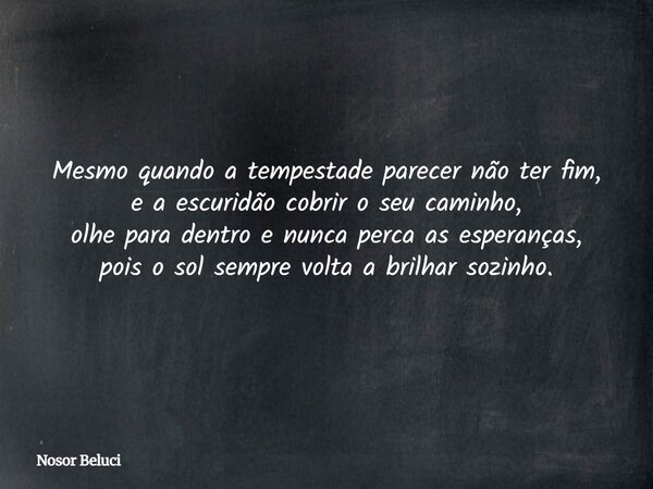 Mesmo quando a tempestade parecer não ter fim, e a escuridão cobrir o seu caminho, olhe para dentro e nunca perca as esperanças, pois o sol sempre volta a brilh... Frase de Nosor Beluci.