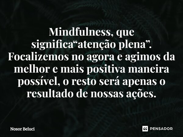 ⁠Mindfulness, que significa“atenção plena”. Focalizemos no agora e agimos da melhor e mais positiva maneira possível, o resto será apenas o resultado de nossas ... Frase de Nosor Beluci.
