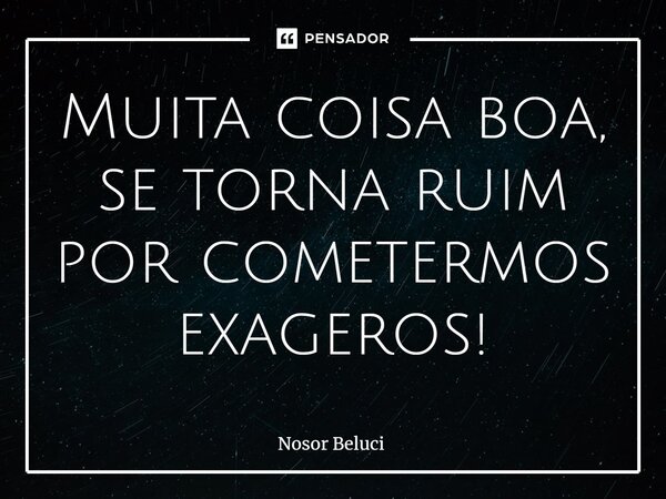 Muita coisa boa, se torna ruim por cometermos exageros!... Frase de Nosor Beluci.