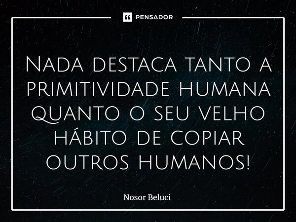 ⁠Nada destaca tanto a primitividade humana quanto o seu velho hábito de copiar outros humanos!... Frase de Nosor Beluci.