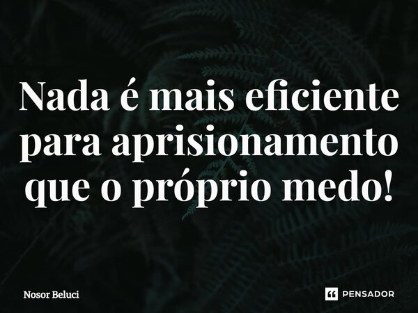 Nada é mais eficiente para aprisionamento que o próprio medo!... Frase de Nosor Beluci.