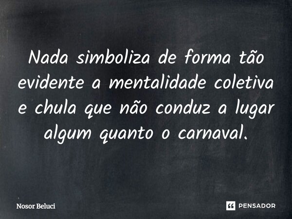 Nada simboliza de forma tão evidente a mentalidade coletiva e chula que não conduz a lugar algum quanto o carnaval.... Frase de Nosor Beluci.