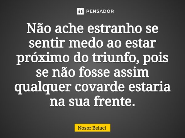 ⁠Não ache estranho se sentir medo ao estar próximo do triunfo, pois se não fosse assim qualquer covarde estaria na sua frente.... Frase de Nosor Beluci.