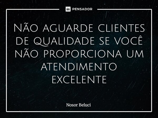 ⁠Não aguarde clientes de qualidade se você não proporciona um atendimento excelente... Frase de Nosor Beluci.