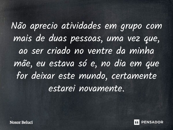 Não ⁠aprecio atividades em grupo com mais de duas pessoas, uma vez que, ao ser criado no ventre da minha mãe, eu estava só e, no dia em que for deixar este mund... Frase de Nosor Beluci.