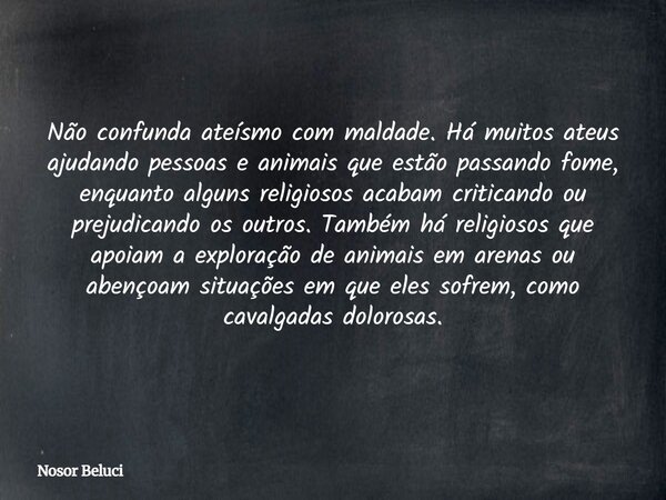 Não confunda ateísmo com maldade. Há muitos ateus ajudando pessoas e animais que estão passando fome, enquanto alguns religiosos acabam criticando ou prejudican... Frase de Nosor Beluci.
