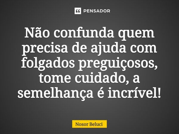 Não confunda quem precisa de ajuda com folgados preguiçosos, tome cuidado, a semelhança é incrível!... Frase de Nosor Beluci.