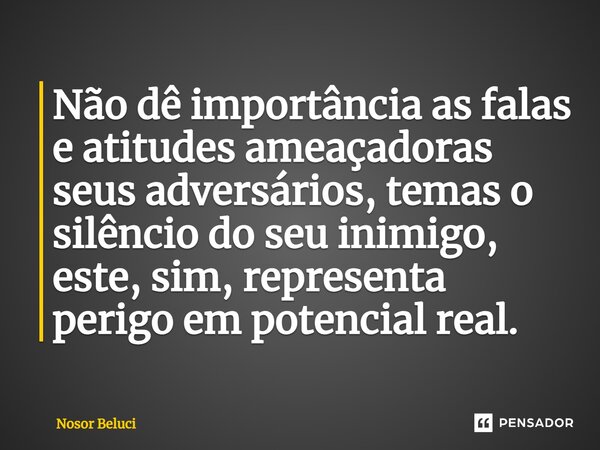 Não dê importância as falas e atitudes ameaçadoras seus adversários, temas o silêncio do seu inimigo, este, sim, representa perigo em potencial real.... Frase de Nosor Beluci.