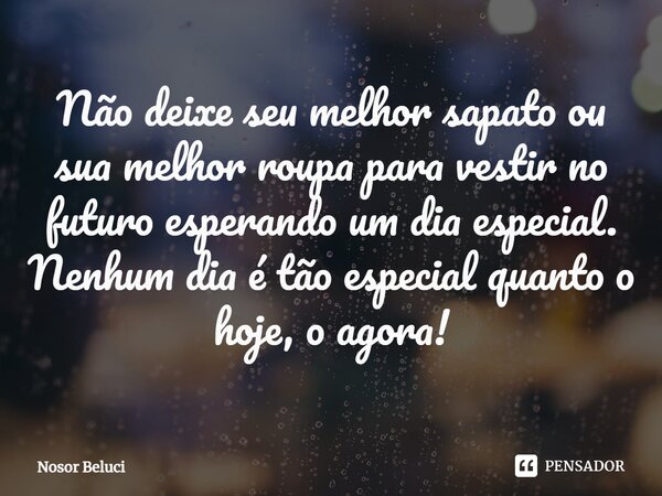 ⁠Não deixe seu melhor sapato ou sua melhor roupa para vestir no futuro esperando um dia especial. Nenhum dia é tão especial quanto o hoje, o agora!... Frase de Nosor Beluci.