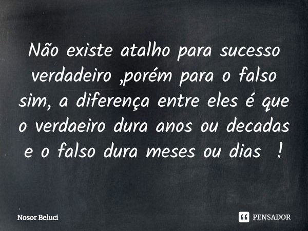 ⁠Não existe atalho para sucesso verdadeiro ,porém para o falso sim, a diferença entre eles é que o verdaeiro dura anos ou decadas e o falso dura meses ou dias !... Frase de Nosor Beluci.