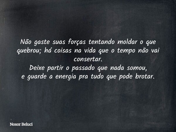 Não gaste suas forças tentando moldar o que quebrou; há coisas na vida que o tempo não vai consertar. Deixe partir o passado que nada somou, e guarde a energia ... Frase de Nosor Beluci.