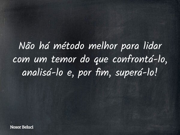 Não há método melhor para lidar com um temor do que confrontá-lo, analisá-lo e, por fim, superá-lo!... Frase de Nosor Beluci.