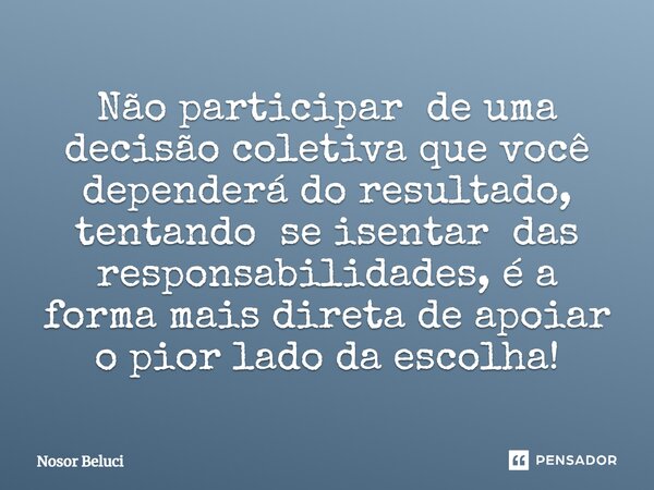 Não participar de uma decisão coletiva ⁠que você dependerá do resultado, tentando se isentar das responsabilidades, é a forma mais direta de apoiar o pior lado ... Frase de Nosor Beluci.