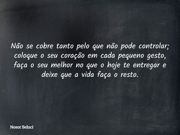Não se cobre tanto pelo que não pode controlar; coloque o seu coração em cada pequeno gesto, faça o seu melhor no que o hoje te entregar e deixe que a vida faça... Frase de Nosor Beluci.