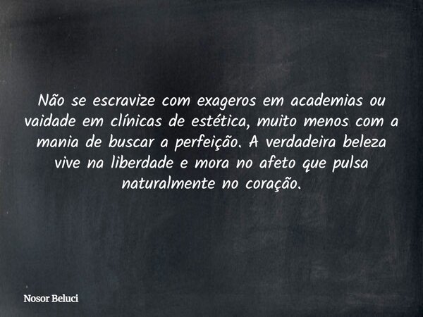 Não se escravize com exageros em academias ou vaidade em clínicas de estética, muito menos com a mania de buscar a perfeição. A verdadeira beleza vive na liberd... Frase de Nosor Beluci.