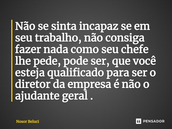 ⁠Não se sinta incapaz se em seu trabalho, não consiga fazer nada como seu chefe lhe pede, pode ser, que você esteja qualificado para ser o diretor da empresa é ... Frase de Nosor Beluci.