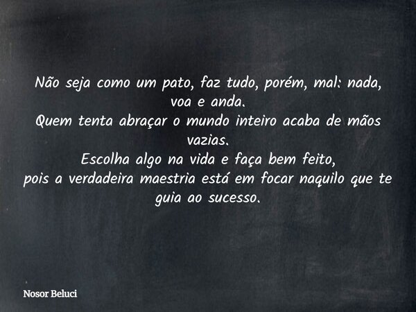 Não seja como um pato, faz tudo, porém, mal: nada, voa e anda. Quem tenta abraçar o mundo inteiro acaba de mãos vazias. Escolha algo na vida e faça bem feito, p... Frase de Nosor Beluci.
