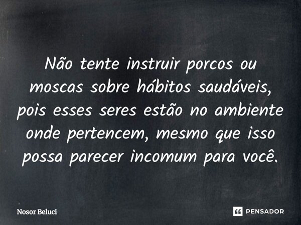 Não tente instruir porcos ou moscas sobre hábitos saudáveis, pois esses seres estão no ambiente onde pertencem, mesmo que isso possa parecer incomum para você.... Frase de Nosor Beluci.