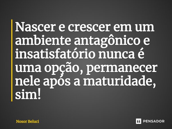 ⁠Nascer e crescer em um ambiente antagônico e insatisfatório nunca é uma opção, permanecer nele após a maturidade, sim!... Frase de Nosor Beluci.