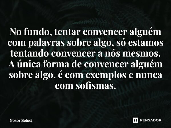 No fundo, tentar convencer alguém com palavras sobre algo, só estamos tentando convencer a nós mesmos. A única forma de convencer alguém sobre algo, é com exemp... Frase de Nosor Beluci.