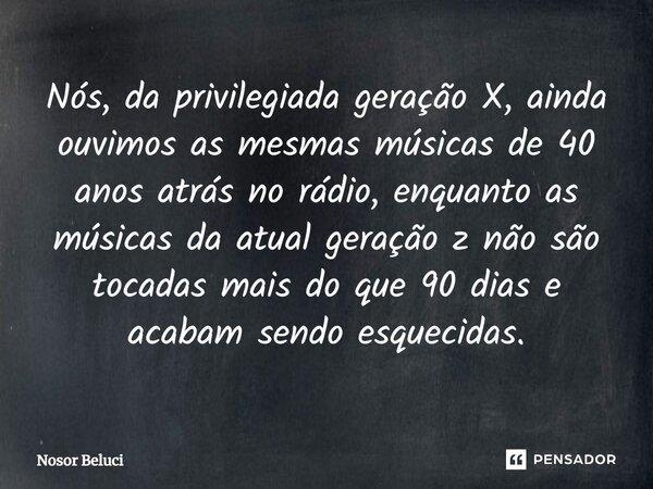 ⁠Nós, da privilegiada geração X, ainda ouvimos as mesmas músicas de 40 anos atrás no rádio, enquanto as músicas da atual geração z não são tocadas mais do que 9... Frase de Nosor Beluci.