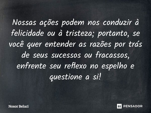 Nossas ações podem nos conduzir à felicidade ou à tristeza; portanto, se você quer entender as razões por trás de seus sucessos ou fracassos, enfrente seu refle... Frase de Nosor Beluci.