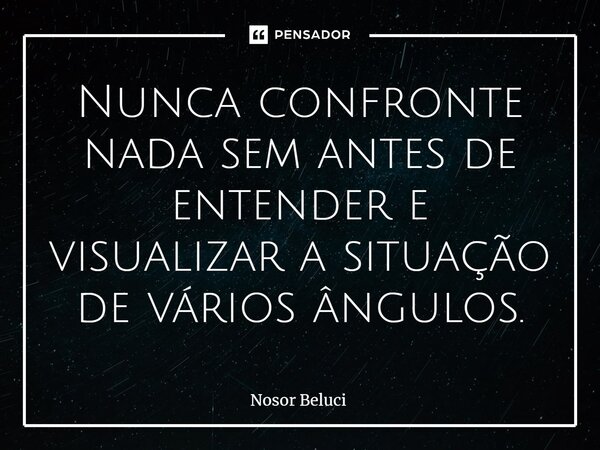 ⁠Nunca confronte nada sem antes de entender e visualizar a situação de vários ângulos.... Frase de Nosor Beluci.