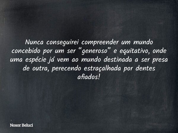Nunca conseguirei compreender um mundo concebidopor um ser “generoso” e equitativo, onde uma espécie já vem ao mundo destinada a ser presa de outra, perecendo e... Frase de Nosor Beluci.