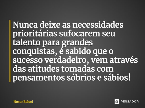 Nunca deixe as necessidades prioritárias sufocarem seu talento para grandes conquistas, é sabido que o sucesso verdadeiro, vem através das atitudes tomadas com ... Frase de Nosor Beluci.