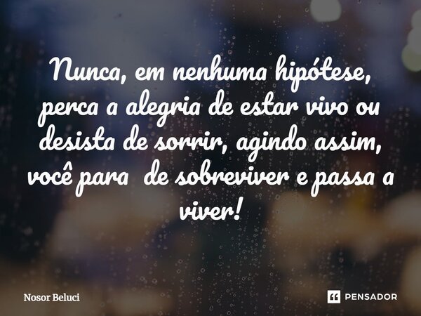 Nunca, em nenhuma hipótese, perca a alegria de estar vivo ou desista de sorrir, agindo assim, você para de sobreviver e passa a viver!... Frase de Nosor Beluci.