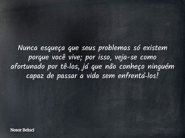 Nunca esqueça que seus problemas só existem porque você vive; por isso, veja-se como afortunado por tê‑los, já que não conheço ninguém capaz de passar a vida se... Frase de Nosor Beluci.