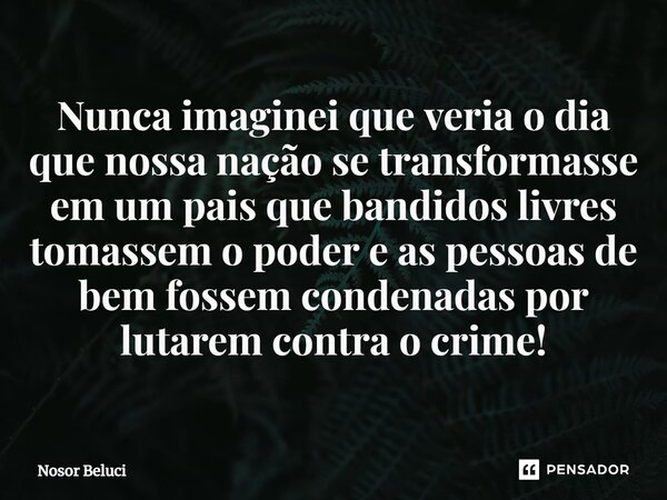 Nunca imaginei que veria o dia que nossa nação se transformasse em um pais que bandidos livres tomassem o poder e as pessoas de bem fossem condenadas por lutare... Frase de Nosor Beluci.