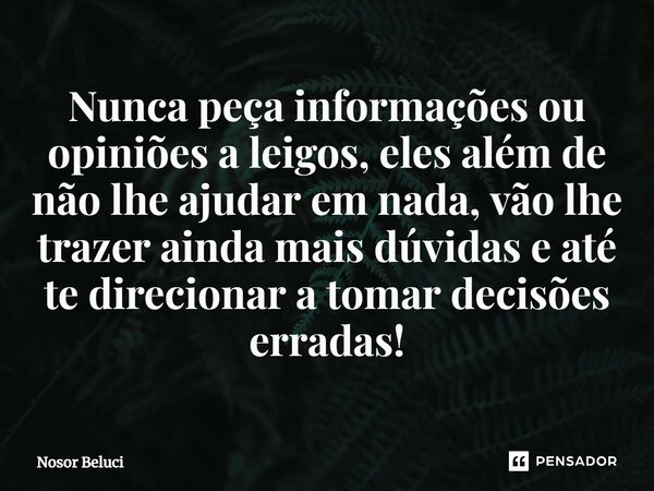 Nunca peça informações ou opiniões a leigos, eles além de não lhe ajudar em nada, vão lhe trazer ainda mais dúvidas e até te direcionar a tomar decisões erradas... Frase de Nosor Beluci.